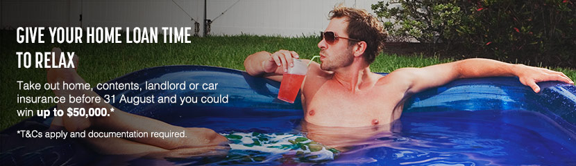 Give your home loan time to relax. Take out home, contents, landlord or car insurance before 31 August and you could win up to $50,000. T&Cs apply. Give your home loan time to relax. Take out home, contents, landlord or car insurance before 31 August and you could win up to $50,000. T&Cs apply.