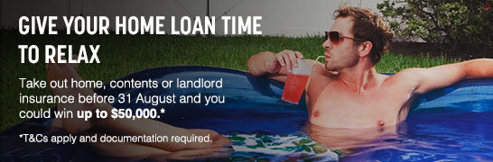 Give your home loan time to relax. Take out home, contents or landlord insurance before 31 August and you could win up to $50,000. T&Cs apply and documentation required. Give your home loan time to relax. Take out home, contents or landlord insurance before 31 August and you could win up to $50,000. T&Cs apply and documentation required.